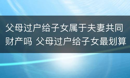 父母过户给子女属于夫妻共同财产吗 父母过户给子女最划算