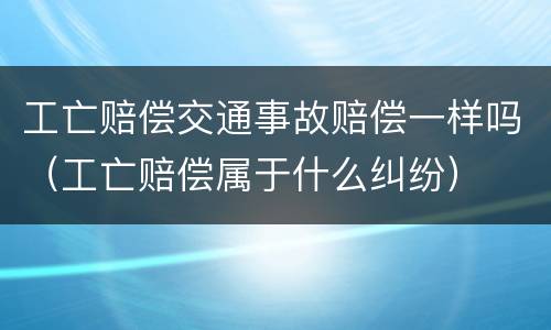 工亡赔偿交通事故赔偿一样吗（工亡赔偿属于什么纠纷）