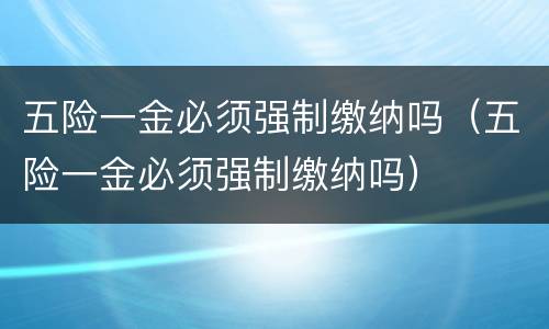 五险一金必须强制缴纳吗（五险一金必须强制缴纳吗）