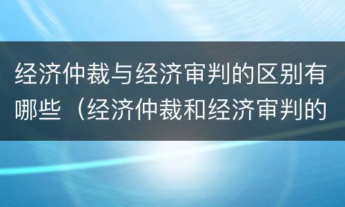 经济仲裁与经济审判的区别有哪些（经济仲裁和经济审判的主要区别）