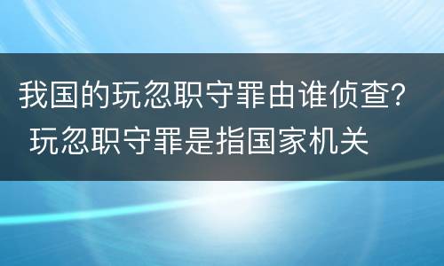 我国的玩忽职守罪由谁侦查？ 玩忽职守罪是指国家机关