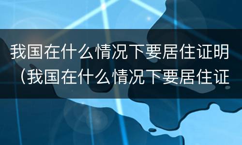 我国在什么情况下要居住证明（我国在什么情况下要居住证明材料）