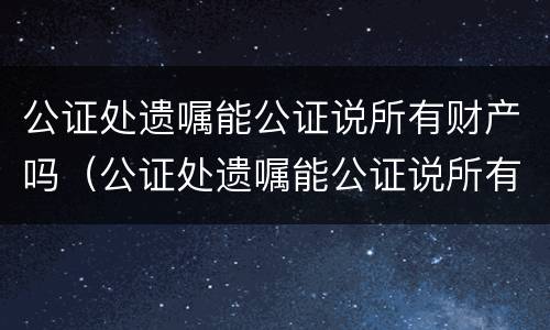 公证处遗嘱能公证说所有财产吗（公证处遗嘱能公证说所有财产吗合法吗）