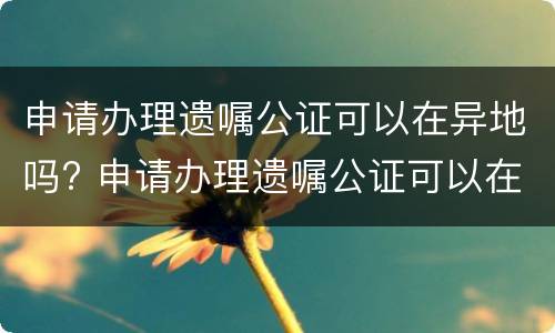 申请办理遗嘱公证可以在异地吗? 申请办理遗嘱公证可以在异地吗要多久