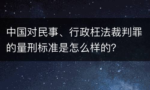 中国对民事、行政枉法裁判罪的量刑标准是怎么样的？