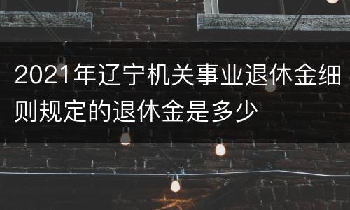 2021年辽宁机关事业退休金细则规定的退休金是多少