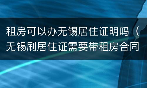 租房可以办无锡居住证明吗（无锡刷居住证需要带租房合同吗）