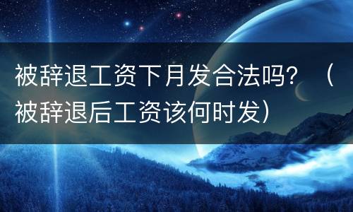 被辞退工资下月发合法吗？（被辞退后工资该何时发）