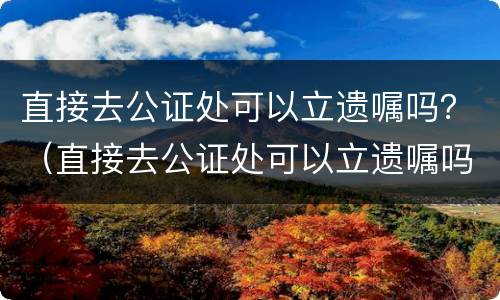 直接去公证处可以立遗嘱吗？（直接去公证处可以立遗嘱吗要多少钱）