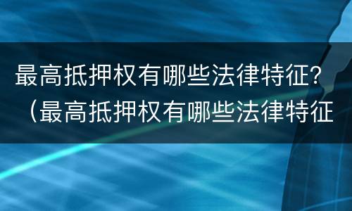 最高抵押权有哪些法律特征？（最高抵押权有哪些法律特征呢）