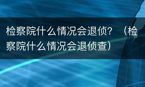 检察院什么情况会退侦？（检察院什么情况会退侦查）