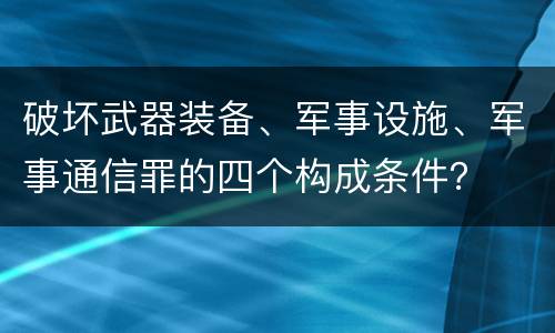 破坏武器装备、军事设施、军事通信罪的四个构成条件？