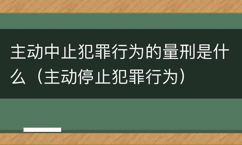 主动中止犯罪行为的量刑是什么（主动停止犯罪行为）