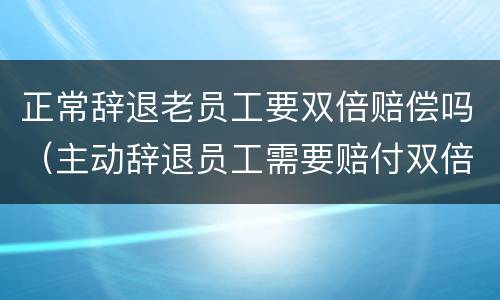 正常辞退老员工要双倍赔偿吗（主动辞退员工需要赔付双倍工资吗）