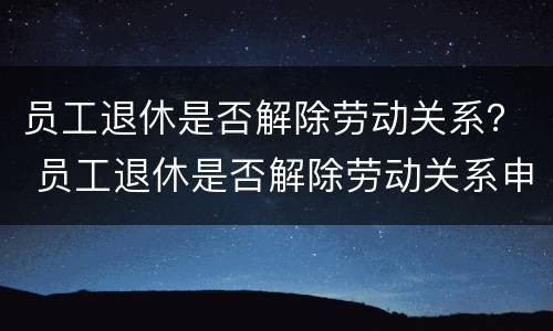 员工退休是否解除劳动关系？ 员工退休是否解除劳动关系申请书