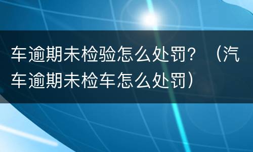 车逾期未检验怎么处罚？（汽车逾期未检车怎么处罚）