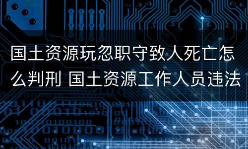 国土资源玩忽职守致人死亡怎么判刑 国土资源工作人员违法