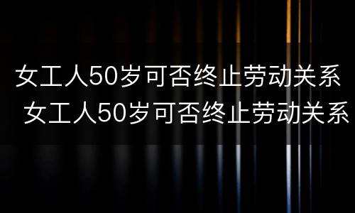 女工人50岁可否终止劳动关系 女工人50岁可否终止劳动关系合同