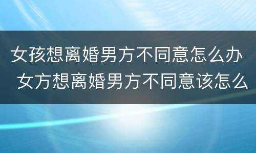 女孩想离婚男方不同意怎么办 女方想离婚男方不同意该怎么办