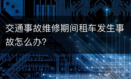 交通事故维修期间租车发生事故怎么办？