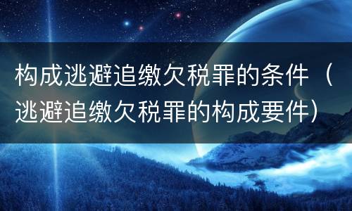 构成逃避追缴欠税罪的条件（逃避追缴欠税罪的构成要件）