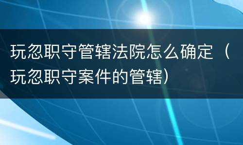 玩忽职守管辖法院怎么确定（玩忽职守案件的管辖）