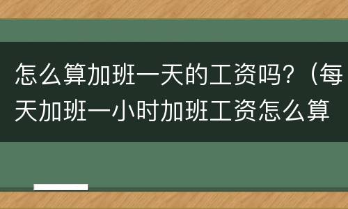 怎么算加班一天的工资吗?（每天加班一小时加班工资怎么算）