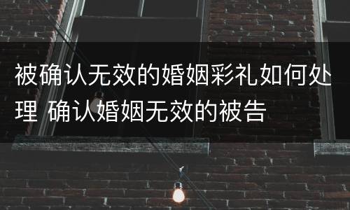 被确认无效的婚姻彩礼如何处理 确认婚姻无效的被告