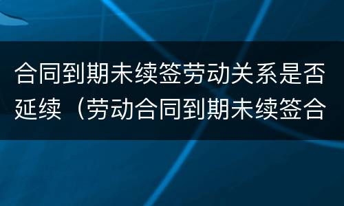 合同到期未续签劳动关系是否延续（劳动合同到期未续签合同仍在工作有补偿吗）