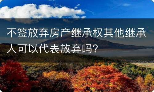 不签放弃房产继承权其他继承人可以代表放弃吗?