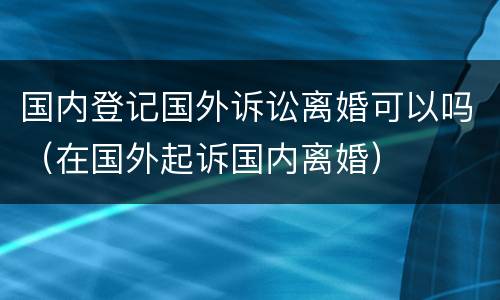 国内登记国外诉讼离婚可以吗（在国外起诉国内离婚）