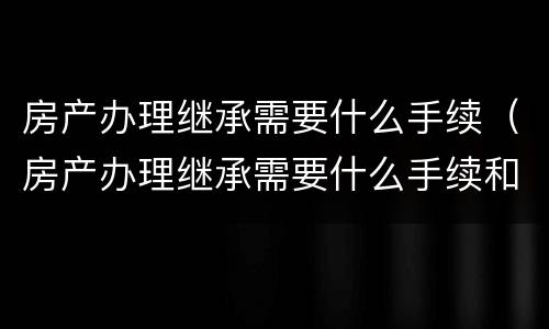 房产办理继承需要什么手续（房产办理继承需要什么手续和费用）