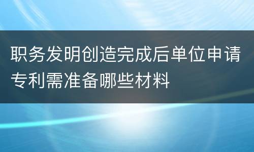 职务发明创造完成后单位申请专利需准备哪些材料