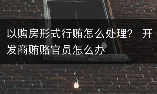 以购房形式行贿怎么处理？ 开发商贿赂官员怎么办