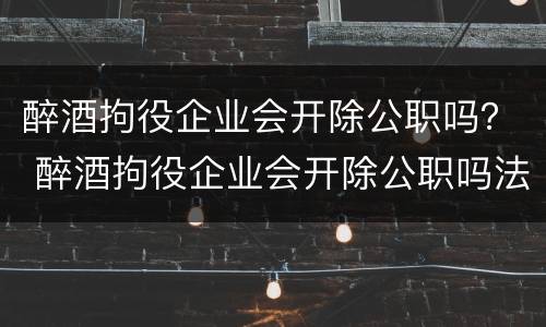 醉酒拘役企业会开除公职吗？ 醉酒拘役企业会开除公职吗法律