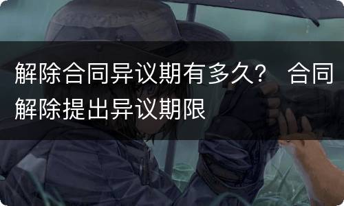 解除合同异议期有多久？ 合同解除提出异议期限