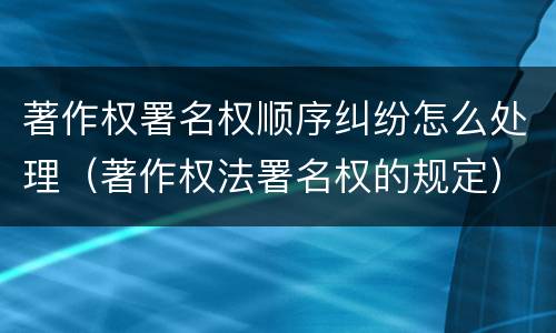 著作权署名权顺序纠纷怎么处理（著作权法署名权的规定）