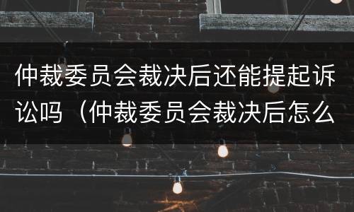 仲裁委员会裁决后还能提起诉讼吗（仲裁委员会裁决后怎么执行）