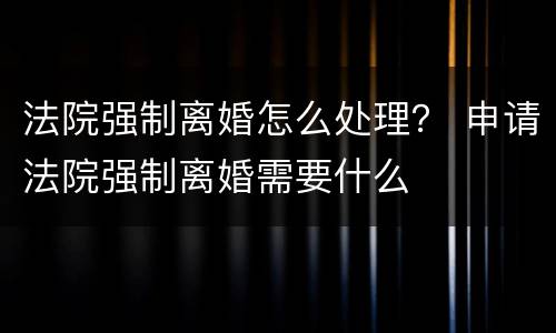 法院强制离婚怎么处理？ 申请法院强制离婚需要什么