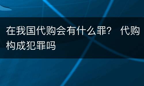 在我国代购会有什么罪？ 代购构成犯罪吗