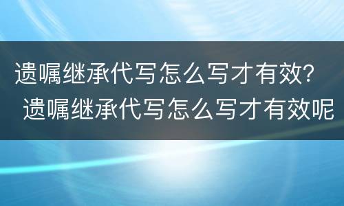 遗嘱继承代写怎么写才有效？ 遗嘱继承代写怎么写才有效呢