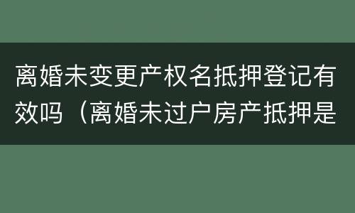 离婚未变更产权名抵押登记有效吗（离婚未过户房产抵押是否诈骗）