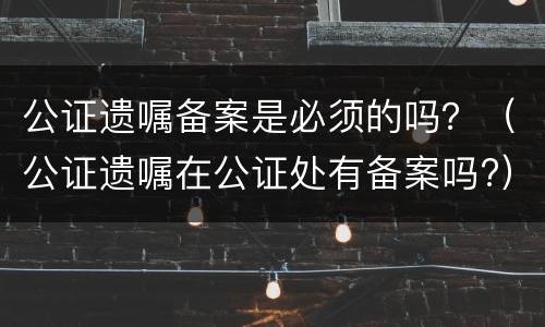 公证遗嘱备案是必须的吗？（公证遗嘱在公证处有备案吗?）