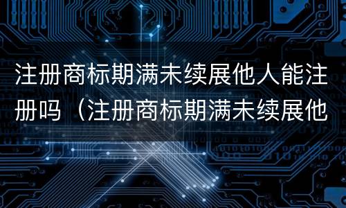 注册商标期满未续展他人能注册吗（注册商标期满未续展他人能注册吗有影响吗）