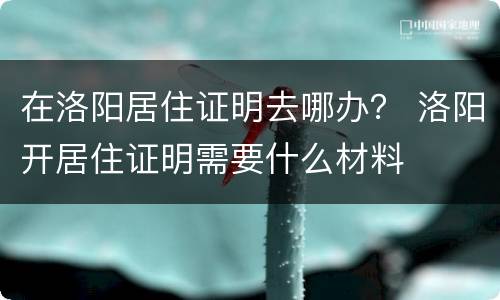 在洛阳居住证明去哪办？ 洛阳开居住证明需要什么材料