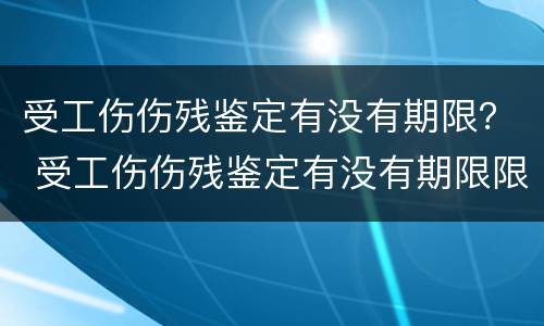 受工伤伤残鉴定有没有期限？ 受工伤伤残鉴定有没有期限限制