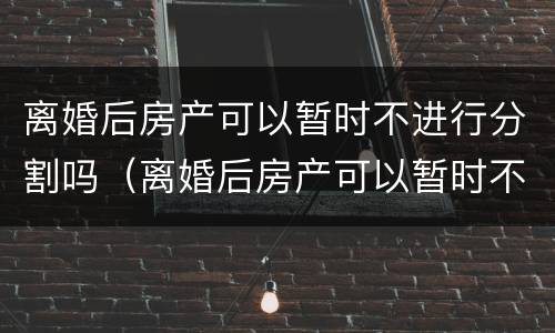 离婚后房产可以暂时不进行分割吗（离婚后房产可以暂时不进行分割吗为什么）