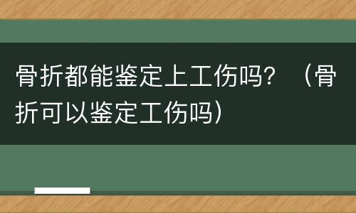 骨折都能鉴定上工伤吗？（骨折可以鉴定工伤吗）