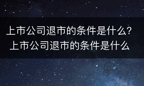 上市公司退市的条件是什么？ 上市公司退市的条件是什么