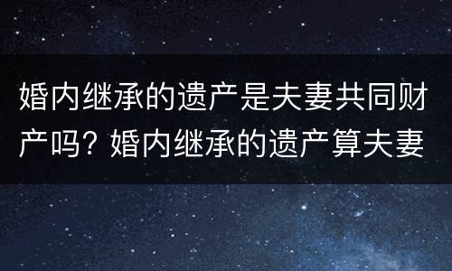 婚内继承的遗产是夫妻共同财产吗? 婚内继承的遗产算夫妻共同财产吗